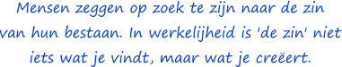 Mensen zeggen op zoek te zijn naar de zin van hun bestaan. In werkelijheid is 'de zin' niet iets wat je vindt maar wat je creëert. - Anoniem
